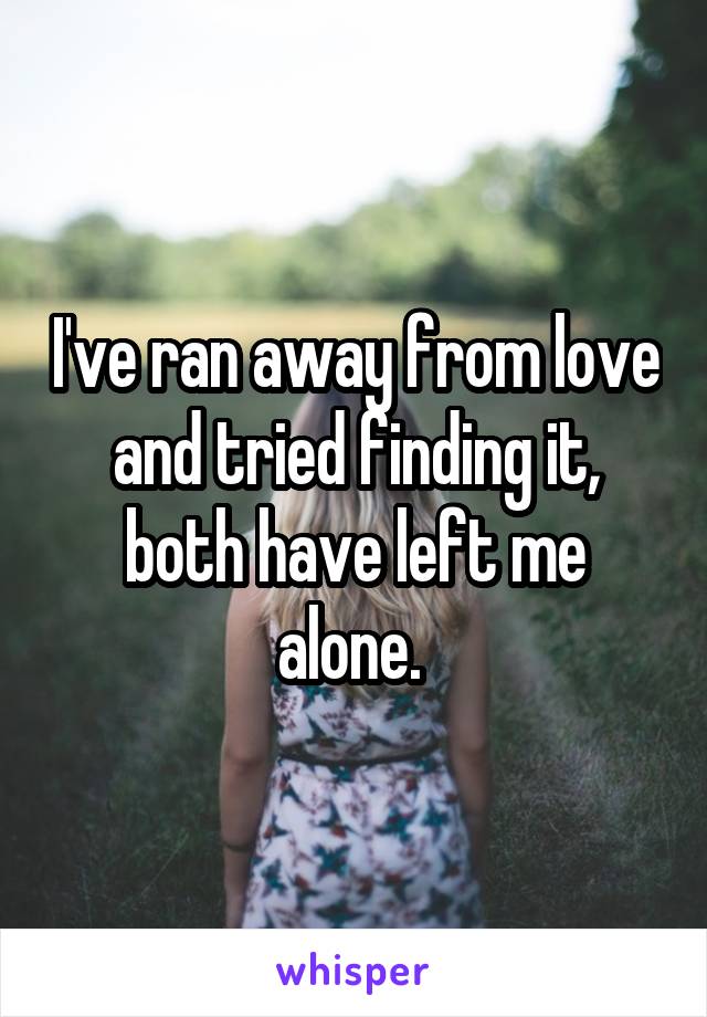 I've ran away from love and tried finding it, both have left me alone. 