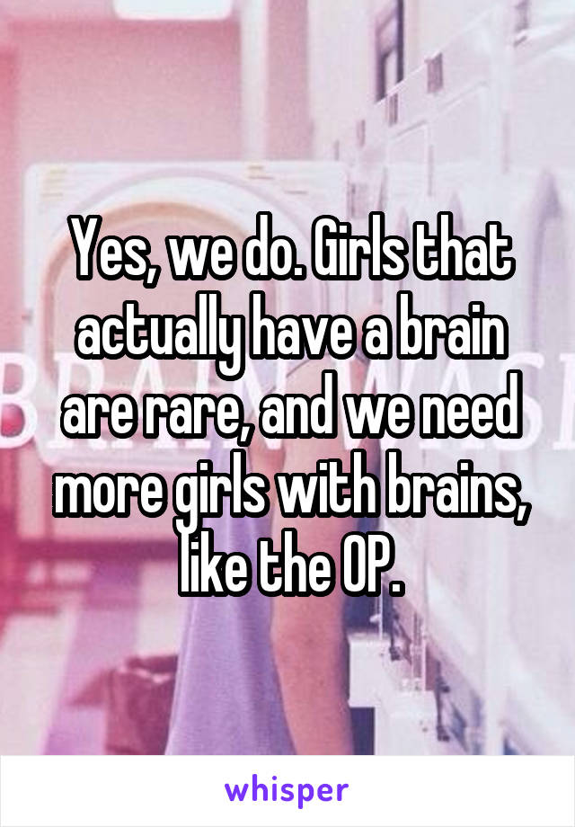 Yes, we do. Girls that actually have a brain are rare, and we need more girls with brains, like the OP.