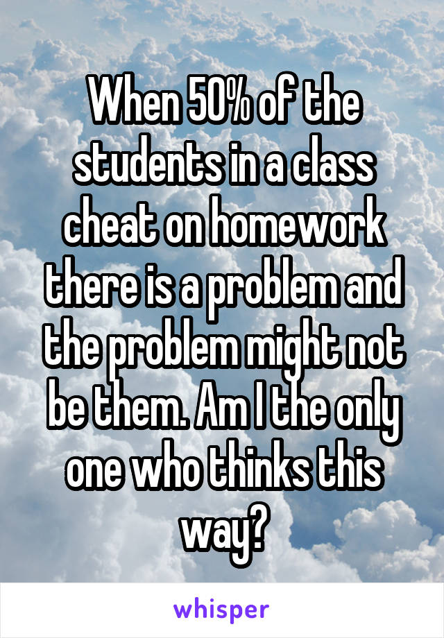 When 50% of the students in a class cheat on homework there is a problem and the problem might not be them. Am I the only one who thinks this way?