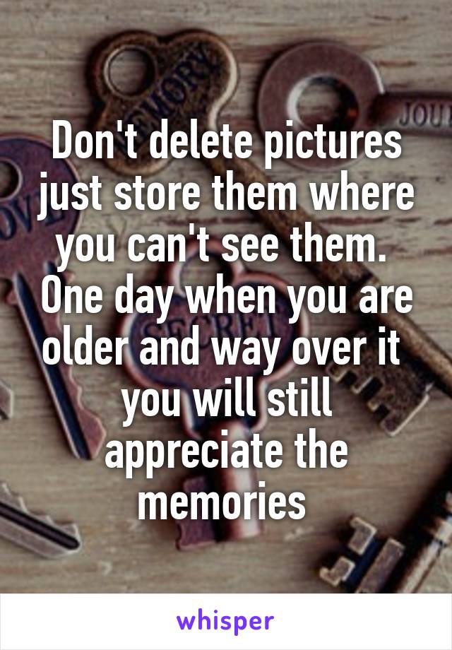 Don't delete pictures just store them where you can't see them.  One day when you are older and way over it  you will still appreciate the memories 