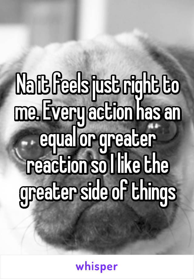 Na it feels just right to me. Every action has an equal or greater reaction so I like the greater side of things