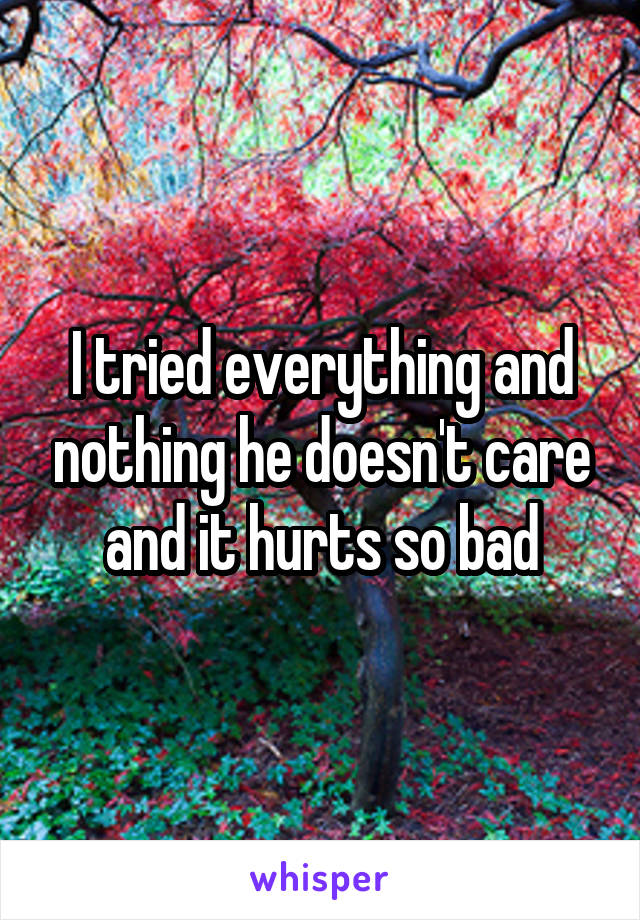 I tried everything and nothing he doesn't care and it hurts so bad