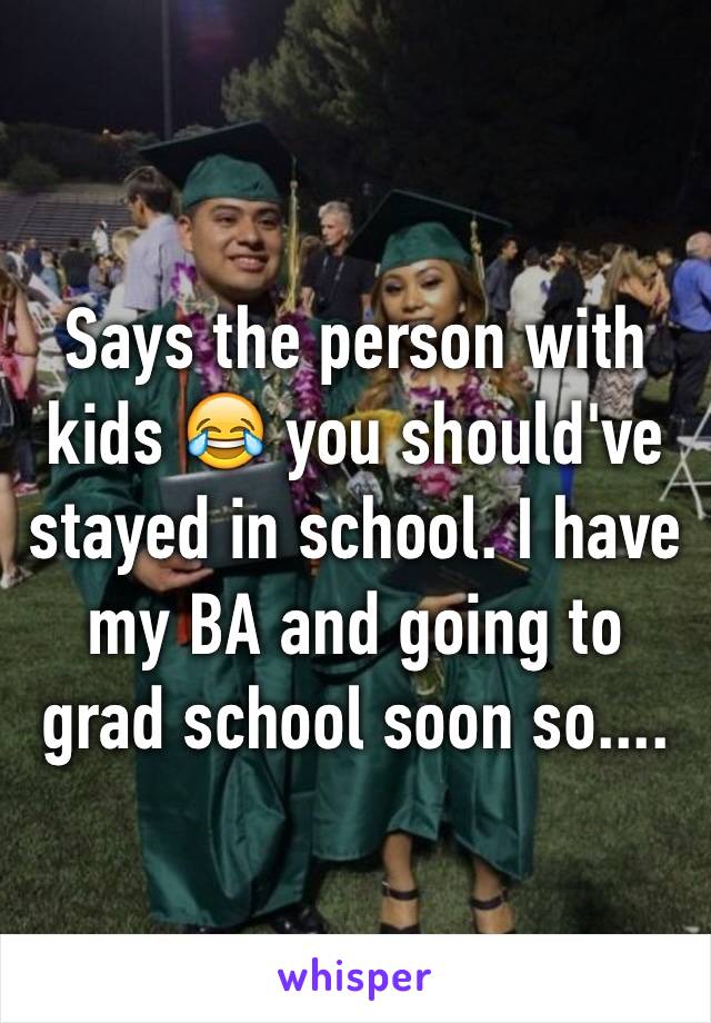 Says the person with kids 😂 you should've stayed in school. I have my BA and going to grad school soon so....