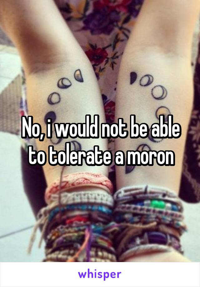 No, i would not be able to tolerate a moron