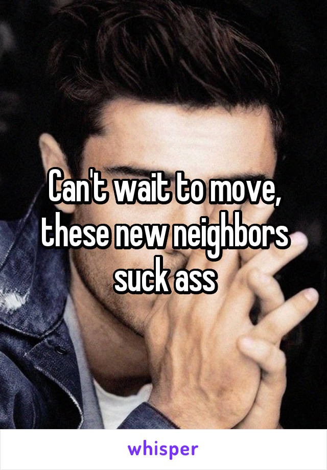 Can't wait to move, these new neighbors suck ass
