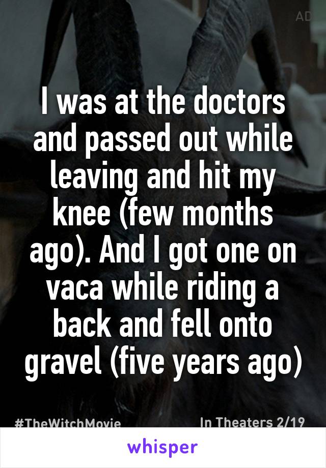 I was at the doctors and passed out while leaving and hit my knee (few months ago). And I got one on vaca while riding a back and fell onto gravel (five years ago)