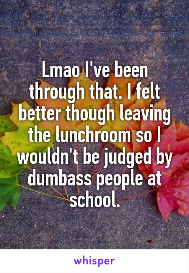 Lmao I've been through that. I felt better though leaving the lunchroom so I wouldn't be judged by dumbass people at school.