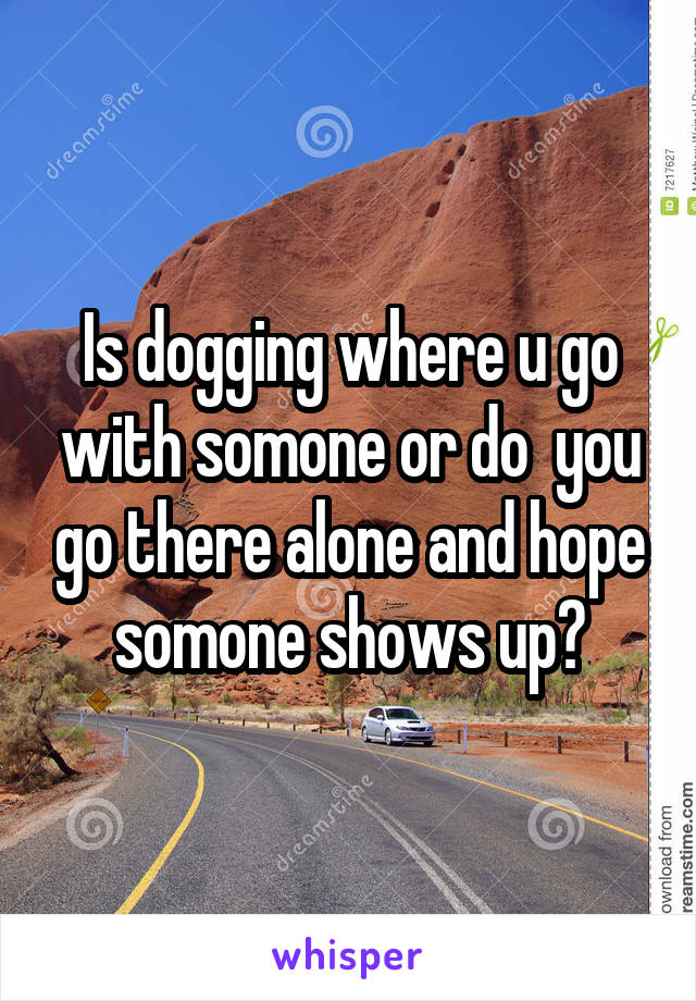 Is dogging where u go with somone or do  you go there alone and hope somone shows up?
