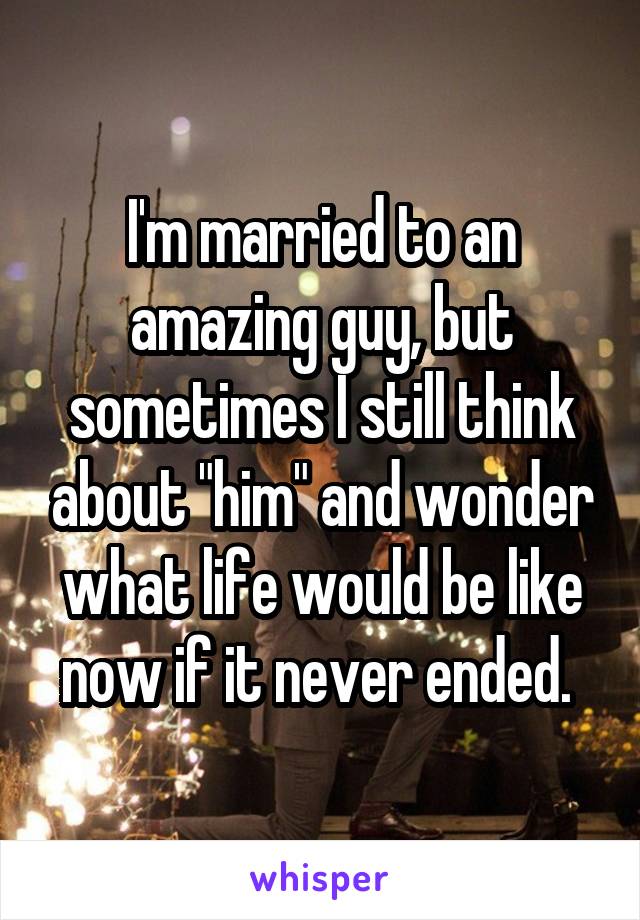 I'm married to an amazing guy, but sometimes I still think about "him" and wonder what life would be like now if it never ended. 