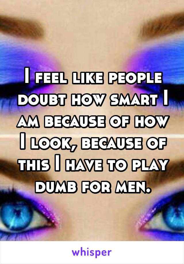I feel like people doubt how smart I am because of how I look, because of this I have to play dumb for men.