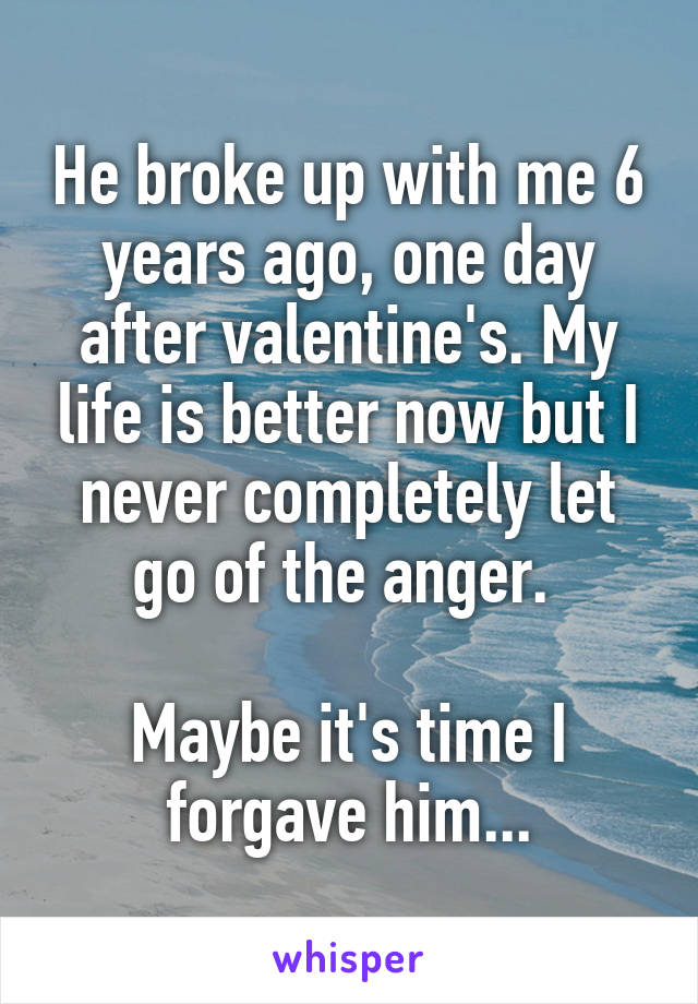 He broke up with me 6 years ago, one day after valentine's. My life is better now but I never completely let go of the anger. 

Maybe it's time I forgave him...