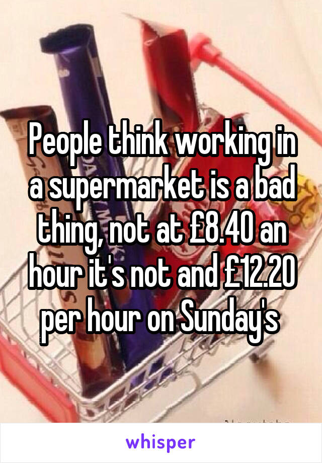 People think working in a supermarket is a bad thing, not at £8.40 an hour it's not and £12.20 per hour on Sunday's 