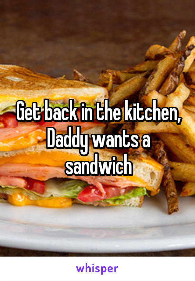 Get back in the kitchen, Daddy wants a sandwich