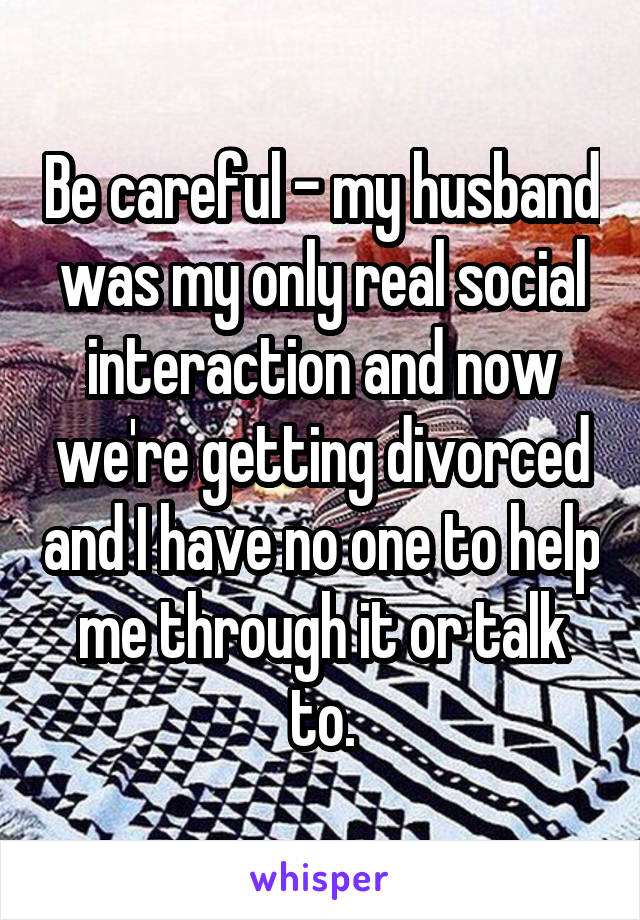 Be careful - my husband was my only real social interaction and now we're getting divorced and I have no one to help me through it or talk to.