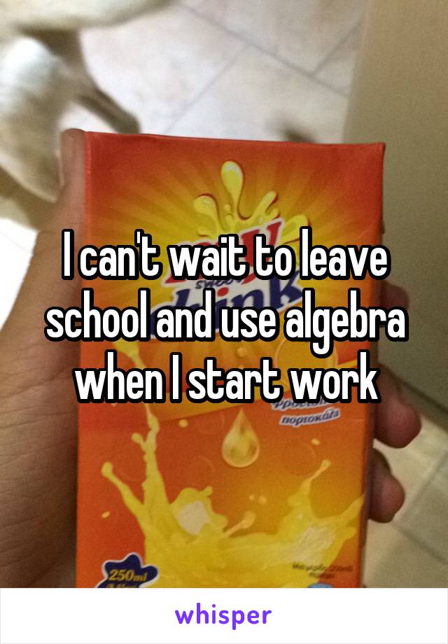 I can't wait to leave school and use algebra when I start work