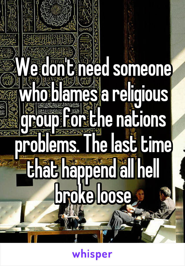 We don't need someone who blames a religious group for the nations problems. The last time that happend all hell broke loose