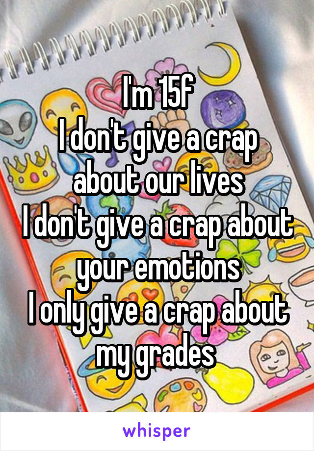 I'm 15f
I don't give a crap about our lives
I don't give a crap about your emotions
I only give a crap about my grades 