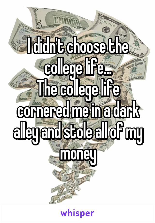 I didn't choose the college life...
The college life cornered me in a dark alley and stole all of my money
