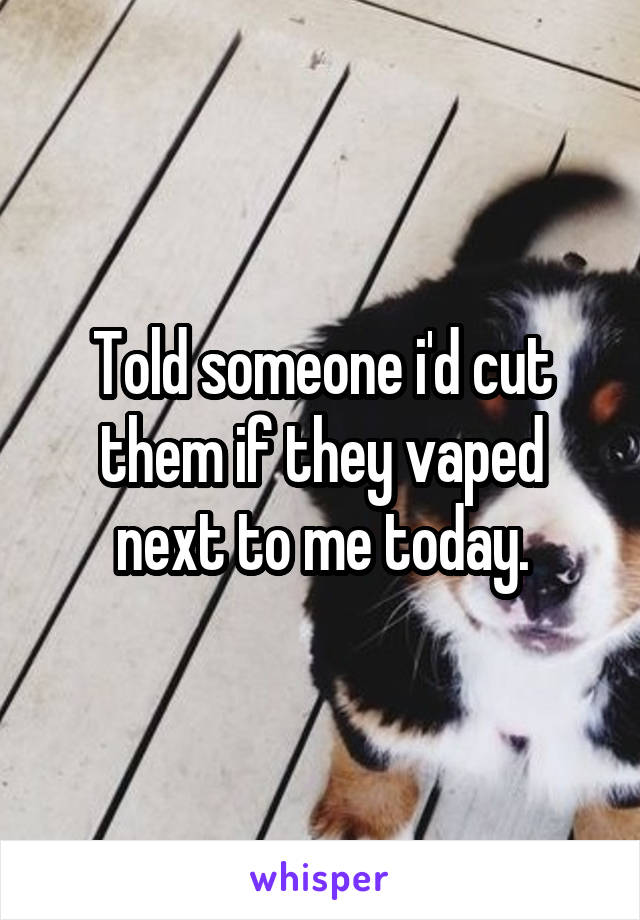 Told someone i'd cut them if they vaped next to me today.