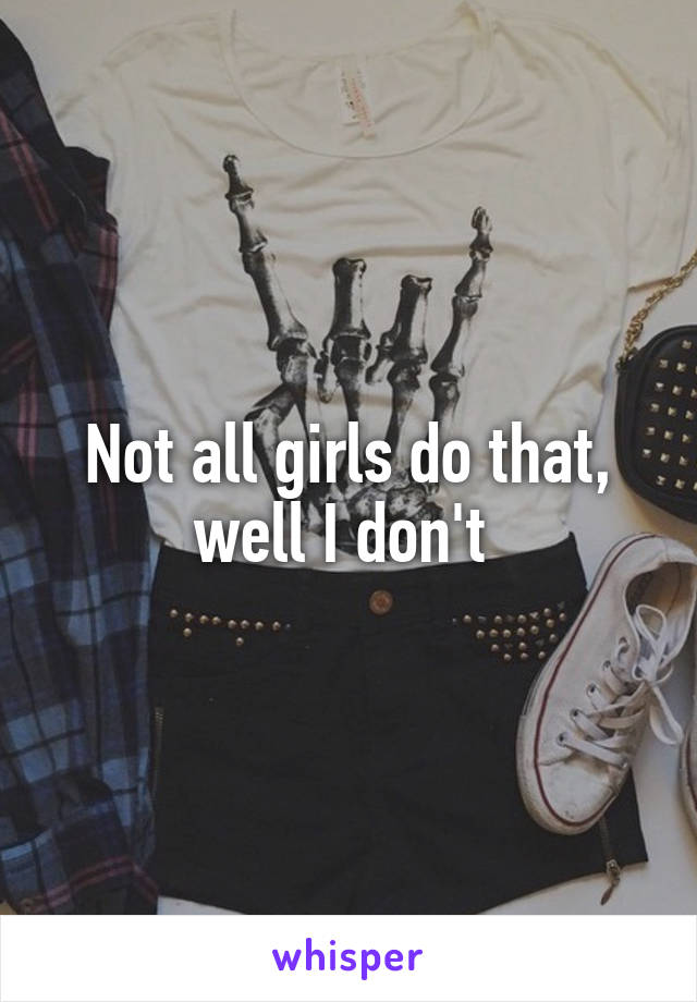 Not all girls do that, well I don't 
