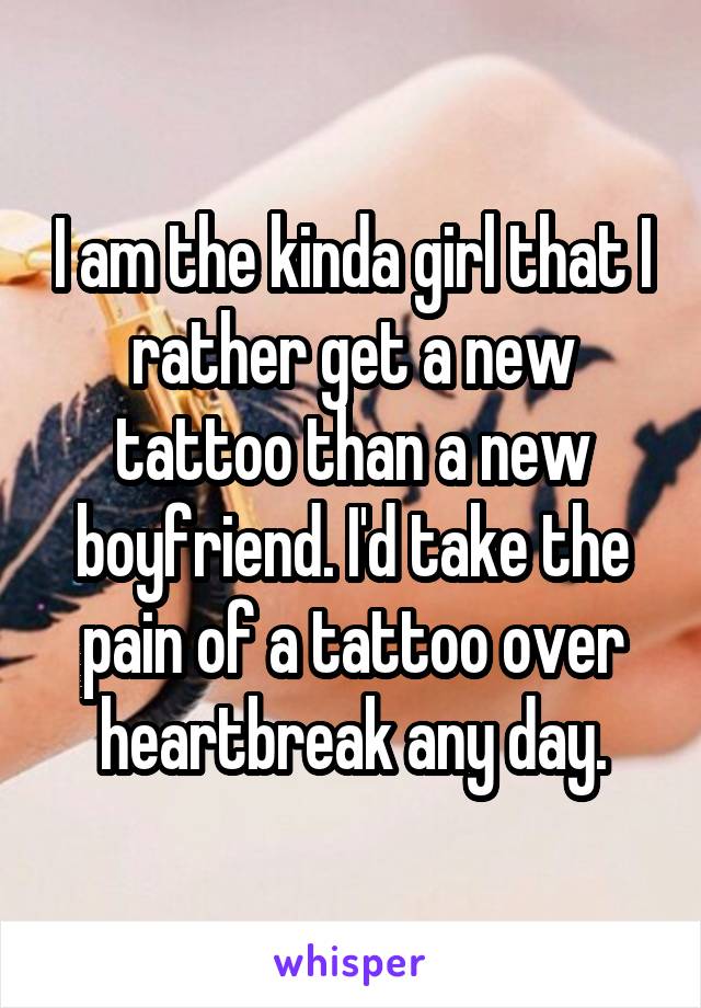 I am the kinda girl that I rather get a new tattoo than a new boyfriend. I'd take the pain of a tattoo over heartbreak any day.