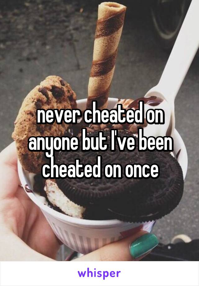 never cheated on anyone but I've been cheated on once