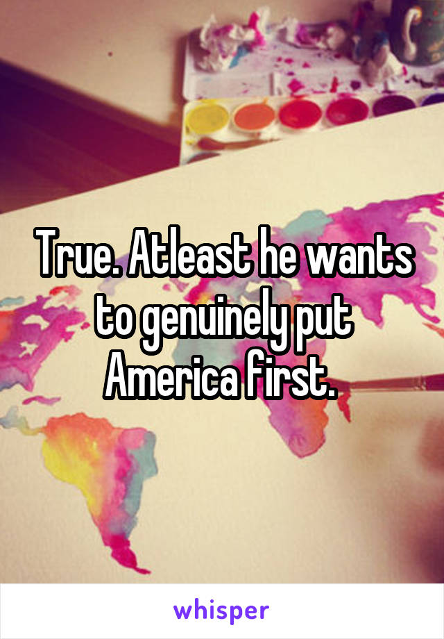 True. Atleast he wants to genuinely put America first. 