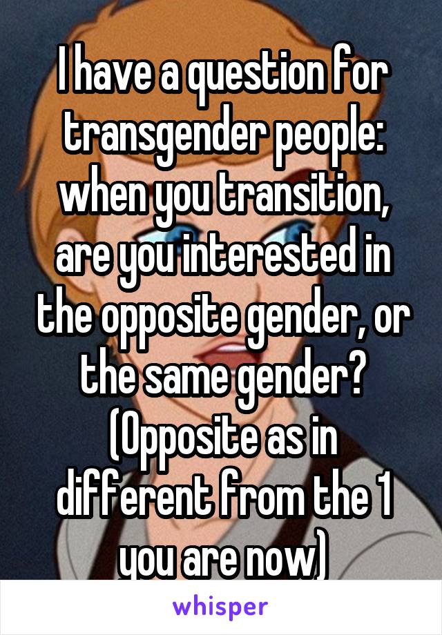 I have a question for transgender people: when you transition, are you interested in the opposite gender, or the same gender? (Opposite as in different from the 1 you are now)