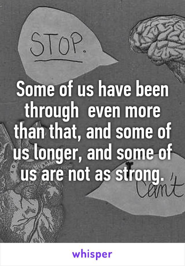 Some of us have been through  even more than that, and some of us longer, and some of us are not as strong.