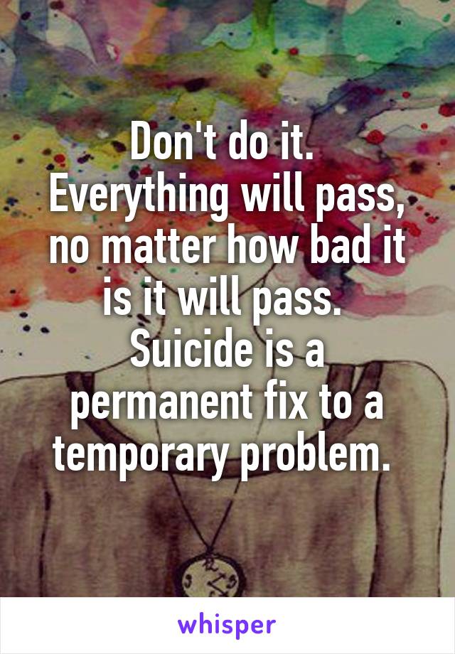 Don't do it. 
Everything will pass, no matter how bad it is it will pass. 
Suicide is a permanent fix to a temporary problem. 
