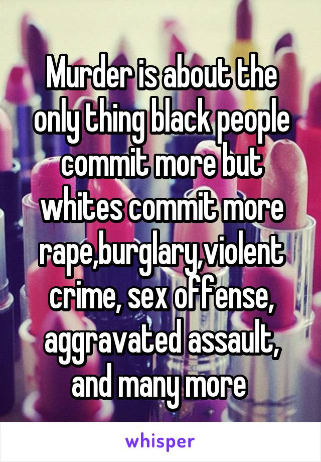 Murder is about the only thing black people commit more but whites commit more rape,burglary,violent crime, sex offense, aggravated assault, and many more 