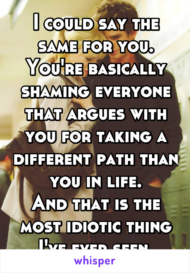 I could say the same for you.
You're basically shaming everyone that argues with you for taking a different path than you in life.
And that is the most idiotic thing I've ever seen.