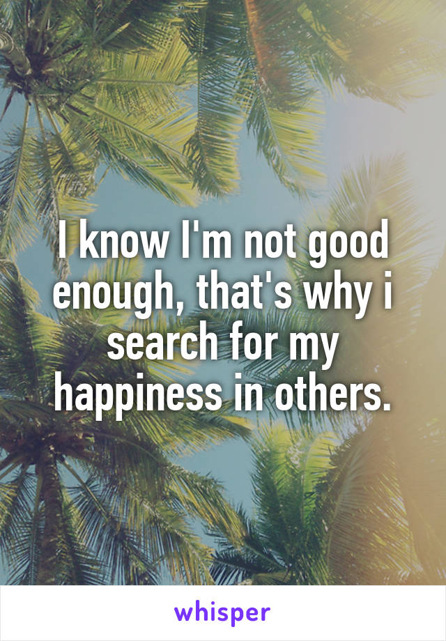 I know I'm not good enough, that's why i search for my happiness in others.