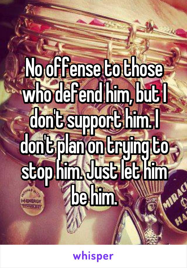 No offense to those who defend him, but I don't support him. I don't plan on trying to stop him. Just let him be him.
