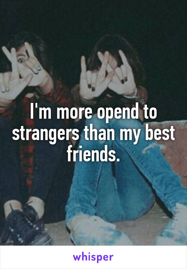 I'm more opend to strangers than my best friends.