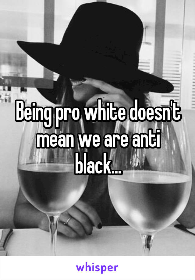 Being pro white doesn't mean we are anti black...