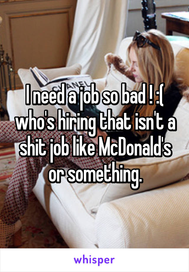 I need a job so bad ! :( who's hiring that isn't a shit job like McDonald's or something.