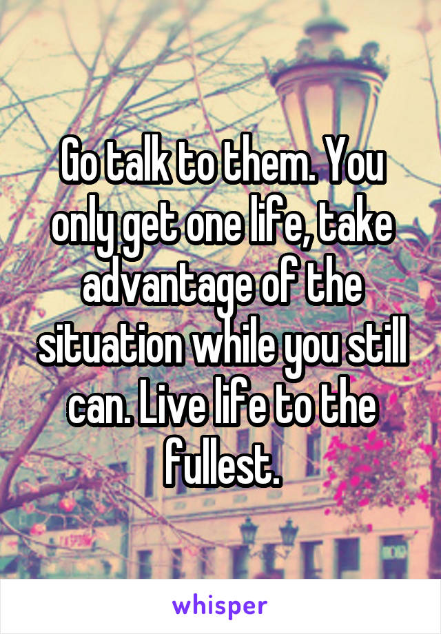 Go talk to them. You only get one life, take advantage of the situation while you still can. Live life to the fullest.