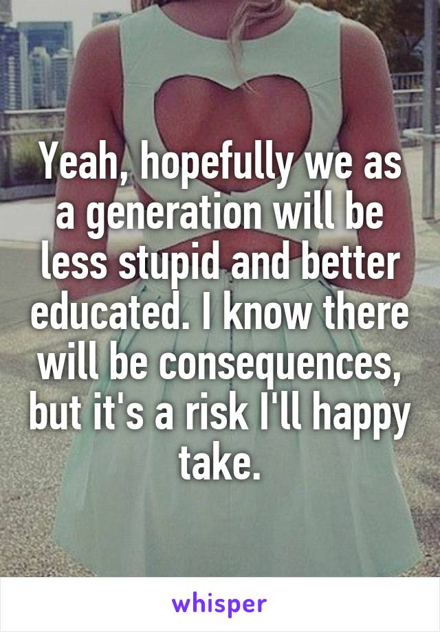 Yeah, hopefully we as a generation will be less stupid and better educated. I know there will be consequences, but it's a risk I'll happy take.