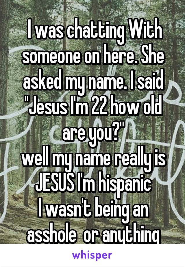 I was chatting With someone on here. She asked my name. I said "Jesus I'm 22 how old are you?"
well my name really is JESUS I'm hispanic
I wasn't being an asshole  or anything