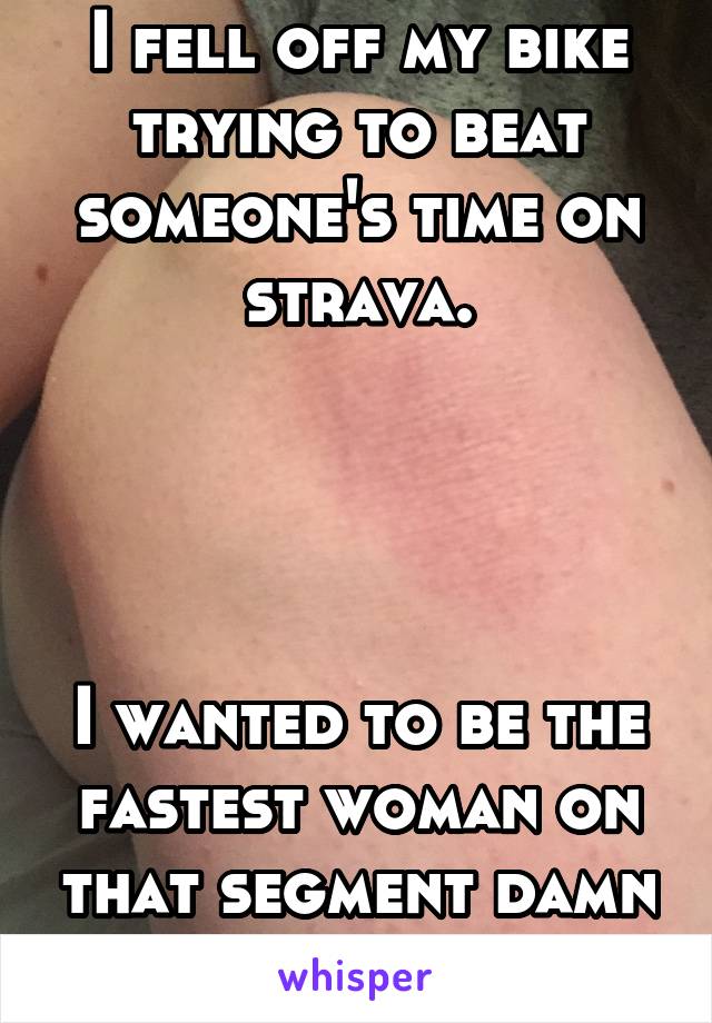 I fell off my bike trying to beat someone's time on strava.




I wanted to be the fastest woman on that segment damn it.