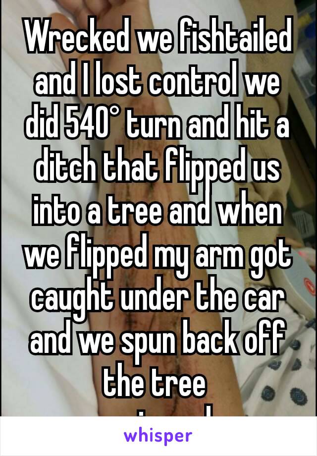 Wrecked we fishtailed and I lost control we did 540° turn and hit a ditch that flipped us into a tree and when we flipped my arm got caught under the car and we spun back off the tree 
car in reply