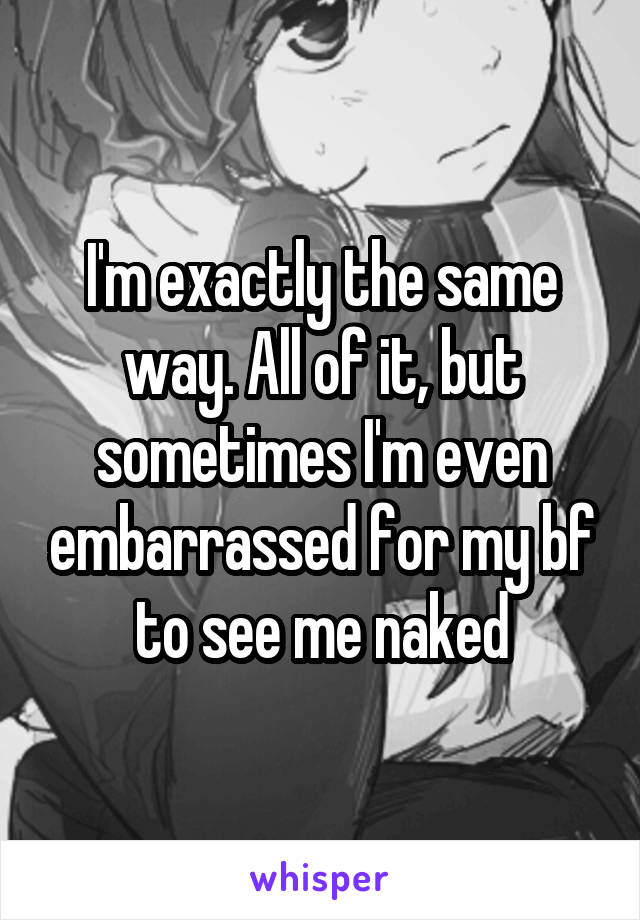 I'm exactly the same way. All of it, but sometimes I'm even embarrassed for my bf to see me naked