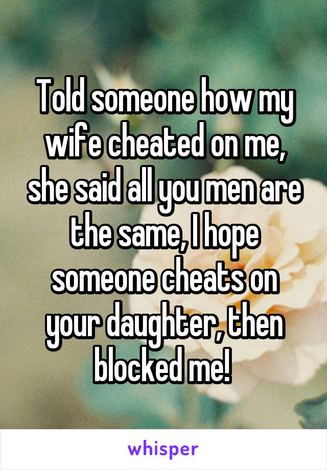 Told someone how my wife cheated on me, she said all you men are the same, I hope someone cheats on your daughter, then blocked me! 