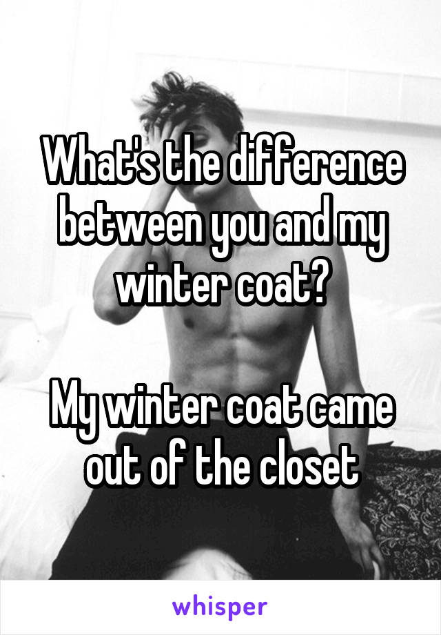 What's the difference between you and my winter coat?

My winter coat came out of the closet