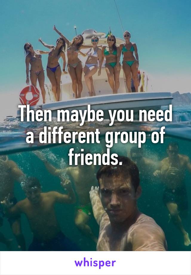 Then maybe you need a different group of friends.