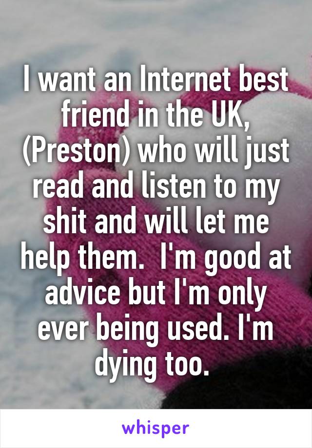 I want an Internet best friend in the UK, (Preston) who will just read and listen to my shit and will let me help them.  I'm good at advice but I'm only ever being used. I'm dying too. 