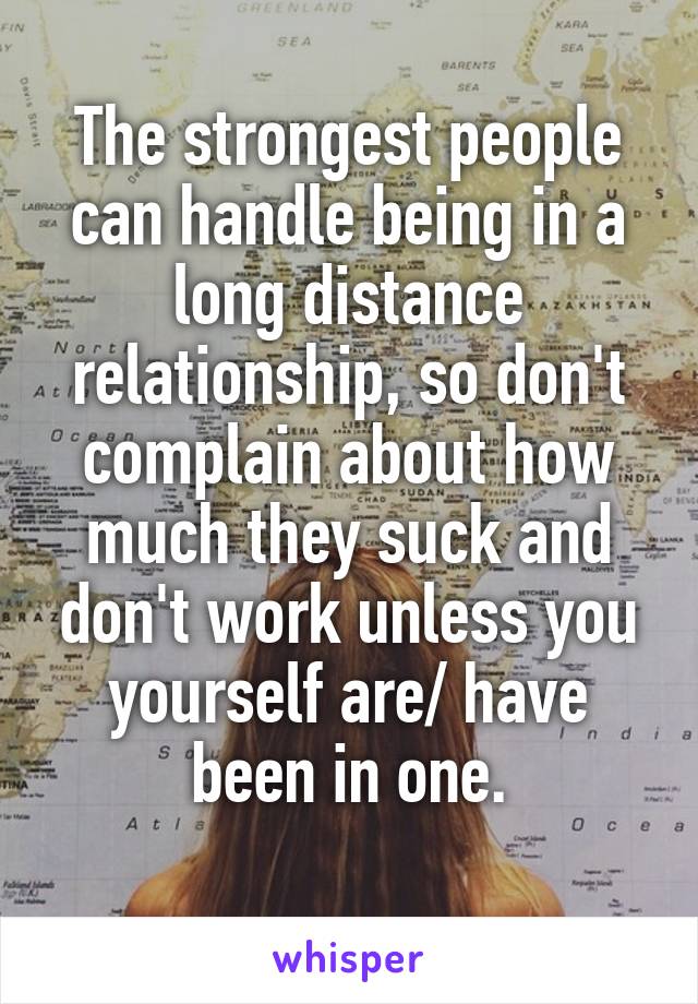 The strongest people can handle being in a long distance relationship, so don't complain about how much they suck and don't work unless you yourself are/ have been in one.
