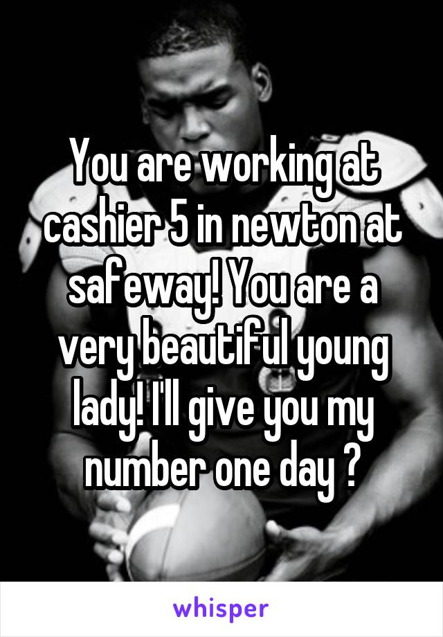 You are working at cashier 5 in newton at safeway! You are a very beautiful young lady! I'll give you my number one day 😋