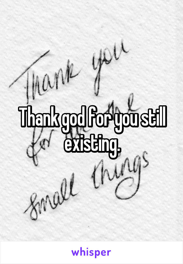 Thank god for you still existing.